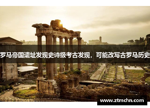罗马帝国遗址发现史诗级考古发现，可能改写古罗马历史