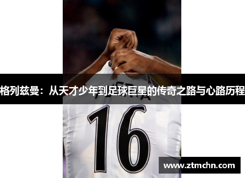 格列兹曼：从天才少年到足球巨星的传奇之路与心路历程